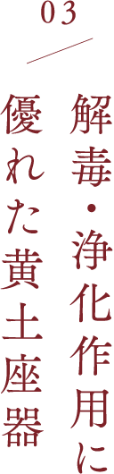 03 解毒・浄化作用に 優れた黄土座器